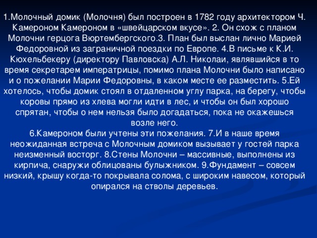 1.Молочный домик (Молочня) был построен в 1782 году архитектором Ч. Камероном Камероном в «швейцарском вкусе». 2. Он схож с планом Молочни герцога Вюртембергского.3. План был выслан лично Марией Федоровной из заграничной поездки по Европе. 4.В письме к К.И. Кюхельбекеру (директору Павловска) А.Л. Николаи, являвшийся в то время секретарем императрицы, помимо плана Молочни было написано и о пожелании Марии Федоровны, в каком месте ее разместить. 5.Ей хотелось, чтобы домик стоял в отдаленном углу парка, на берегу, чтобы коровы прямо из хлева могли идти в лес, и чтобы он был хорошо спрятан, чтобы о нем нельзя было догадаться, пока не окажешься возле него. 6.Камероном были учтены эти пожелания. 7.И в наше время неожиданная встреча с Молочным домиком вызывает у гостей парка неизменный восторг. 8.Стены Молочни – массивные, выполнены из кирпича, снаружи облицованы булыжником. 9.Фундамент – совсем низкий, крышу когда-то покрывала солома, с широким навесом, который опирался на стволы деревьев.