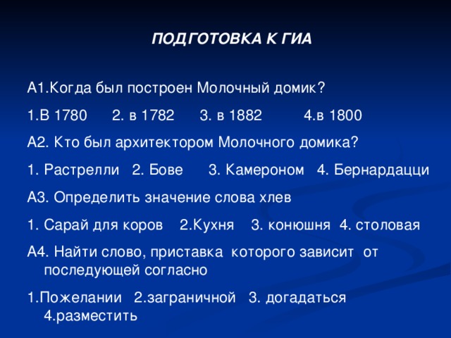 ПОДГОТОВКА К ГИА А1.Когда был построен Молочный домик? 1.В 1780 2. в 1782 3. в 1882 4.в 1800 А2. Кто был архитектором Молочного домика? Растрелли 2. Бове 3. Камероном 4. Бернардацци А3. Определить значение слова хлев Сарай для коров 2.Кухня 3. конюшня 4. столовая А4. Найти слово, приставка которого зависит от последующей согласно 1.Пожелании 2.заграничной 3. догадаться 4.разместить