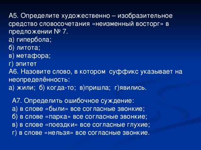 А5. Определите художественно – изобразительное средство словосочетания «неизменный восторг» в предложении № 7. а) гипербола; б) литота; в) метафора; г) эпитет А6. Назовите слово, в котором суффикс указывает на неопределённость: а) жили; б) когда-то; в)пришла; г)явились. А7. Определить ошибочное суждение: а) в слове «были» все согласные звонкие; б) в слове «парка» все согласные звонкие; в) в слове «поездки» все согласные глухие; г) в слове «нельзя» все согласные звонкие.