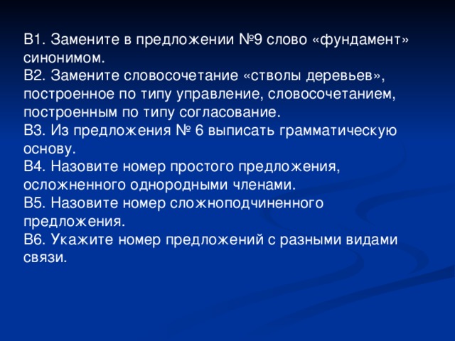 В1. Замените в предложении №9 слово «фундамент» синонимом. В2. Замените словосочетание «стволы деревьев», построенное по типу управление, словосочетанием, построенным по типу согласование. В3. Из предложения № 6 выписать грамматическую основу. В4. Назовите номер простого предложения, осложненного однородными членами. В5. Назовите номер сложноподчиненного предложения. В6. Укажите номер предложений с разными видами связи.