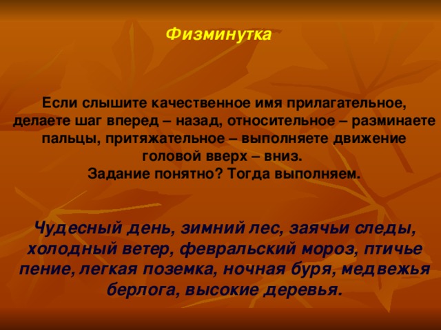 Физминутка  Если слышите качественное имя прилагательное, делаете шаг вперед – назад, относительное – разминаете пальцы, притяжательное – выполняете движение головой вверх – вниз. Задание понятно? Тогда выполняем.   Чудесный день, зимний лес, заячьи следы, холодный ветер, февральский мороз, птичье пение, легкая поземка, ночная буря, медвежья берлога, высокие деревья.