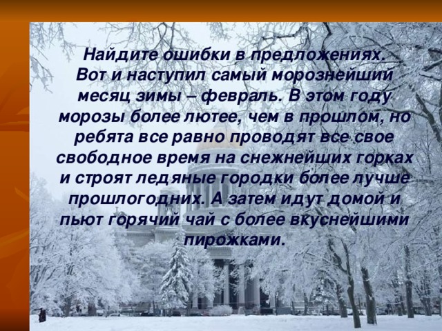 Найдите ошибки в предложениях. Вот и наступил самый морознейший месяц зимы – февраль. В этом году морозы более лютее, чем в прошлом, но ребята все равно проводят все свое свободное время на снежнейших горках и строят ледяные городки более лучше прошлогодних. А затем идут домой и пьют горячий чай с более вкуснейшими пирожками.