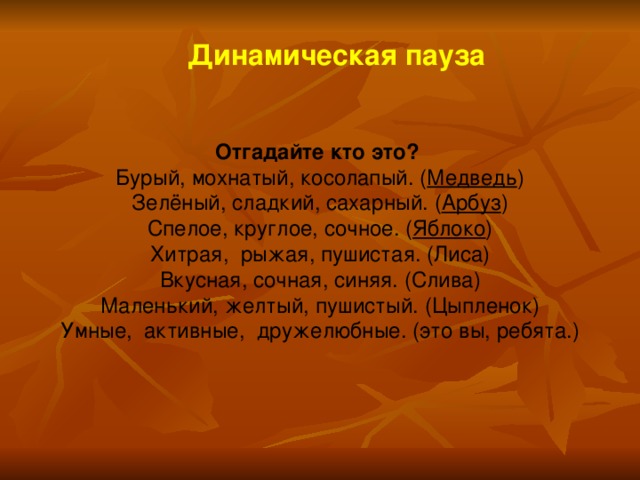 Динамическая пауза  Отгадайте кто это? Бурый, мохнатый, косолапый. ( Медведь ) Зелёный, сладкий, сахарный. ( Арбуз ) Спелое, круглое, сочное. ( Яблоко ) Хитрая, рыжая, пушистая. (Лиса) Вкусная, сочная, синяя. (Слива) Маленький, желтый, пушистый. (Цыпленок) Умные, активные, дружелюбные. (это вы, ребята.)