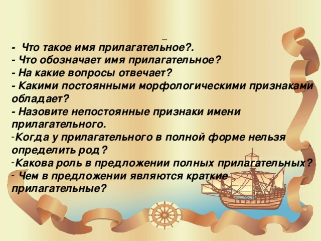 - Что такое имя прилагательное?. - Что обозначает имя прилагательное? - На какие вопросы отвечает? - Какими постоянными морфологическими признаками обладает? - Назовите непостоянные признаки имени прилагательного. Когда у прилагательного в полной форме нельзя определить род? Какова роль в предложении полных прилагательных?  Чем в предложении являются краткие прилагательные?