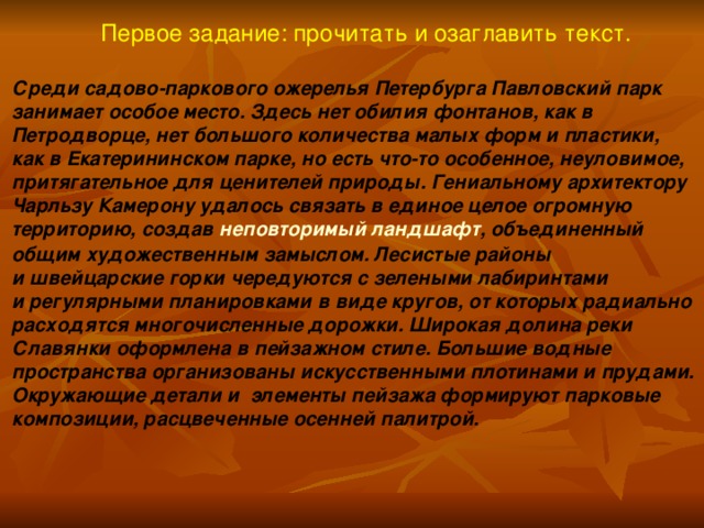 Первое задание: прочитать и озаглавить текст. Среди садово-паркового ожерелья Петербурга Павловский парк занимает особое место. Здесь нет обилия фонтанов, как в Петродворце, нет большого количества малых форм и пластики, как в Екатерининском парке, но есть что-то особенное, неуловимое, притягательное для ценителей природы. Гениальному архитектору Чарльзу Камерону удалось связать в единое целое огромную территорию, создав  неповторимый ландшафт , объединенный общим художественным замыслом. Лесистые районы и швейцарские горки чередуются с зелеными лабиринтами и регулярными планировками в виде кругов, от которых радиально расходятся многочисленные дорожки. Широкая долина реки Славянки оформлена в пейзажном стиле. Большие водные пространства организованы искусственными плотинами и прудами. Окружающие детали и  элементы пейзажа формируют парковые композиции, расцвеченные осенней палитрой.