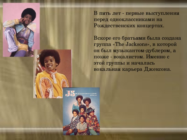 В пять лет - первые выступления перед одноклассниками на Рождественских концертах. Вскоре его братьями была создана группа «The Jacksons», в которой он был музыкантом-дублером, а позже - вокалистом. Именно с этой группы и началась вокальная карьера Джексона.