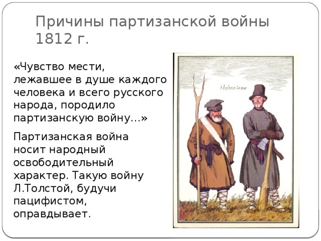 Причины партизанской войны 1812 г. «Чувство мести, лежавшее в душе каждого человека и всего русского народа, породило партизанскую войну…» Партизанская война носит народный освободительный характер. Такую войну Л.Толстой, будучи пацифистом, оправдывает.