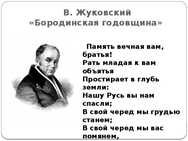 В. Жуковский  «Бородинская годовщина»  Память вечная вам, братья!  Рать младая к вам объятья  Простирает в глубь земли:  Нашу Русь вы нам спасли;  В свой черед мы грудью станем;  В свой черед мы вас помянем,  Если Царь велит отдать  Жизнь за общую нам мать.