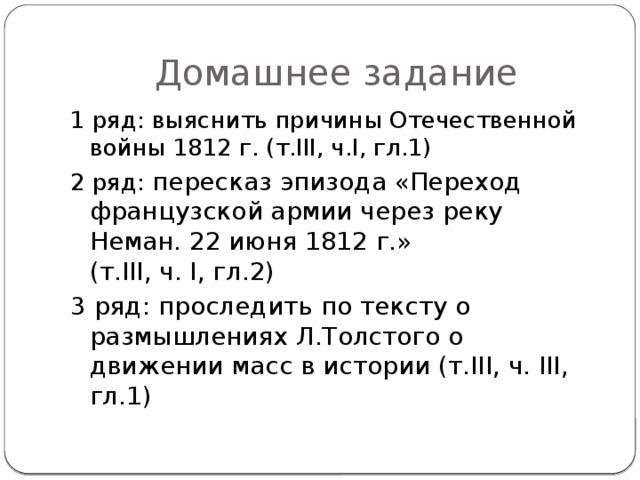 Домашнее задание 1 ряд: выяснить причины Отечественной войны 1812 г. (т.III, ч.I, гл.1) 2 ряд: пересказ эпизода «Переход французской армии через реку Неман. 22 июня 1812 г.»  (т.III, ч. I, гл.2) 3 ряд: проследить по тексту о размышлениях Л.Толстого о движении масс в истории (т.III, ч. III, гл.1)