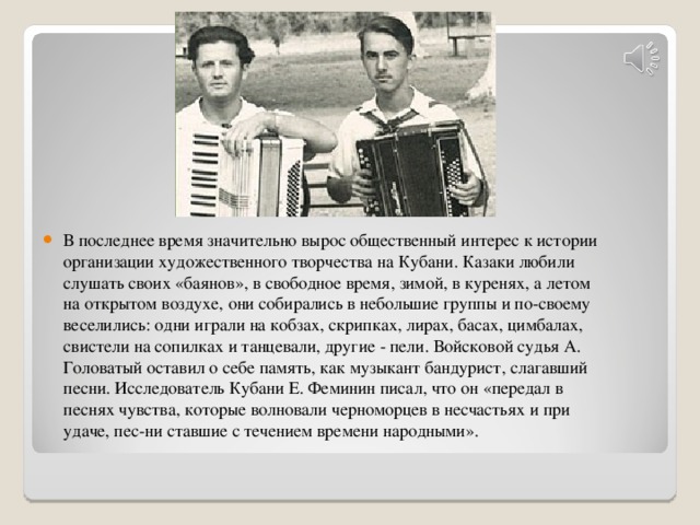 В последнее время значительно вырос общественный интерес к истории организации художественного творчества на Кубани. Казаки любили слушать своих «баянов», в свободное время, зимой, в куренях, а летом на открытом воздухе, они собирались в небольшие группы и по-своему веселились: одни играли на кобзах, скрипках, лирах, басах, цимбалах, свистели на сопилках и танцевали, другие - пели. Войсковой судья А. Головатый оставил о себе память, как музыкант бандурист, слагавший песни. Исследователь Кубани Е. Феминин писал, что он «передал в песнях чувства, которые волновали черноморцев в несчастьях и при удаче, пес-ни ставшие с течением времени народными».