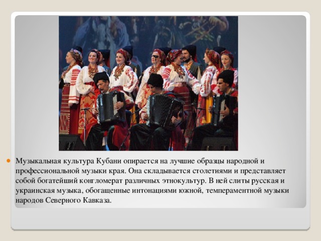 Музыкальная культура Кубани опирается на лучшие образцы народной и профессиональной музыки края. Она складывается столетиями и представляет собой богатейший конгломерат различных этнокультур. В ней слиты русская и украинская музыка, обогащенные интонациями южной, темпераментной музыки народов Северного Кавказа.