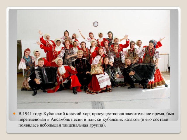 В 1941 году Кубанский казачий хор, просуществовав значительное время, был переименован в Ансамбль песни и пляски кубанских казаков (в его составе появилась небольшая танцевальная группа).