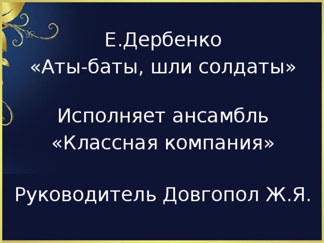 Е.Дербенко «Аты-баты, шли солдаты» Исполняет ансамбль «Классная компания» Руководитель Довгопол Ж.Я.