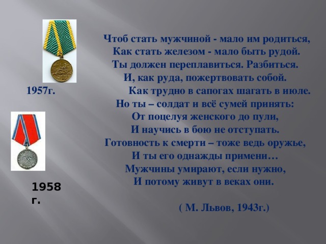 Чтоб стать мужчиной - мало им родиться,  Как стать железом - мало быть рудой.  Ты должен переплавиться. Разбиться.  И, как руда, пожертвовать собой.  1957г. Как трудно в сапогах шагать в июле.  Но ты – солдат и всё сумей принять:  От поцелуя женского до пули,  И научись в бою не отступать.  Готовность к смерти – тоже ведь оружье,  И ты его однажды примени…  Мужчины умирают, если нужно,  И потому живут в веках они.   ( М. Львов, 1943г.) 1958г.