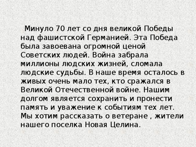 Минуло 70 лет со дня великой Победы над фашистской Германией. Эта Победа была завоевана огромной ценой Советских людей. Война забрала миллионы людских жизней, сломала людские судьбы. В наше время осталось в живых очень мало тех, кто сражался в Великой Отечественной войне. Нашим долгом является сохранить и пронести память и уважение к событиям тех лет. Мы хотим рассказать о ветеране , жители нашего поселка Новая Целина.