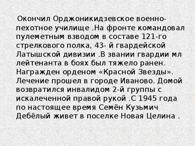 Окончил Орджоникидзевское военно-пехотное училище .На фронте командовал пулеметным взводом в составе 121-го стрелкового полка, 43- й гвардейской Латышской дивизии .В звании гвардии мл лейтенанта в боях был тяжело ранен. Награжден орденом «Красной Звезды». Лечение прошел в городе Иваново. Домой возвратился инвалидом 2-й группы с искалеченной правой рукой .С 1945 года по настоящее время Семён Кузьмич Дебёлый живет в поселке Новая Целина .