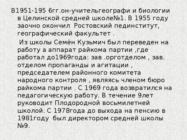 В1951-195 6гг.он-учительгеографи и биологии в Целинской средней школе№1. В 1955 году заочно окончил Ростовский пединститут, географический факультет .  Из школы Семён Кузьмич был переведен на работу а аппарат райкома партии ,где работал до1969года: зав .орготделом , зав. отделом пропаганды и агитации , председателем районного комитета народного контроля , являясь членом бюро райкома партии . С 1969 года возвратился на педагогическую работу. В течение 9лет руководит Плодородной восьмилетней школой. С 1978года до выхода на пенсию в 1981году был директором средней школы №9.