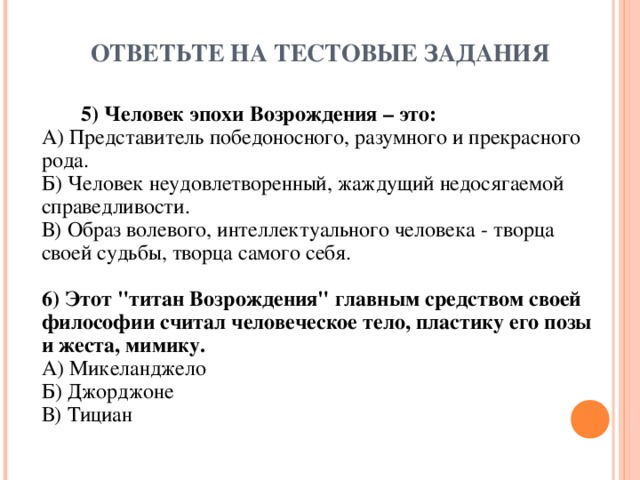 ОТВЕТЬТЕ НА ТЕСТОВЫЕ ЗАДАНИЯ  5) Человек эпохи Возрождения – это:  А) Представитель победоносного, разумного и прекрасного рода.  Б) Человек неудовлетворенный, жаждущий недосягаемой справедливости.  В) Образ волевого, интеллектуального человека - творца своей судьбы, творца самого себя.   6) Этот 