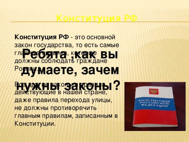 Конституция РФ Конституция РФ - это основной закон государства, то есть самые главные правила, которые должны соблюдать граждане России. Все другие законы и правила, действующие в нашей стране, даже правила перехода улицы, не должны противоречить главным правилам, записанным в Конституции. Ребята ,как вы думаете, зачем нужны законы?