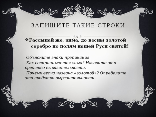 Запишите такие строки Рассыпай же, зима, до весны золотой  серебро по полям нашей Руси святой!  Объясните знаки препинания  Как воспринимается зима? Назовите это средство выразительности.  Почему весна названа «золотой»? Определите это средство выразительности.