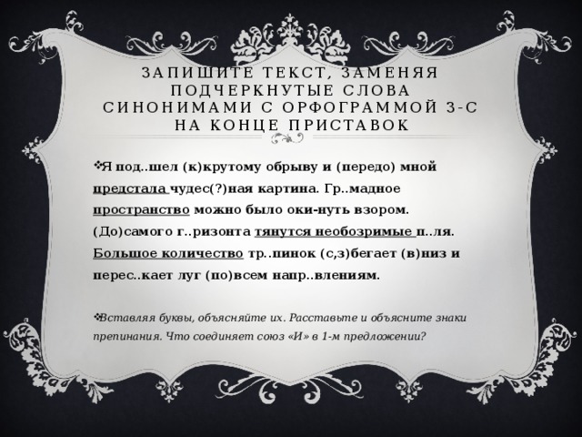 Запишите текст, заменяя подчеркнутые слова синонимами с орфограммой З-С на конце приставок Я под..шел (к)крутому обрыву и (передо) мной предстала чудес(?)ная картина. Гр..мадное пространство можно было оки-нуть взором. (До)самого г..ризонта тянутся необозримые п..ля. Большое количество тр..пинок (с,з)бегает (в)низ и перес..кает луг (по)всем напр..влениям.