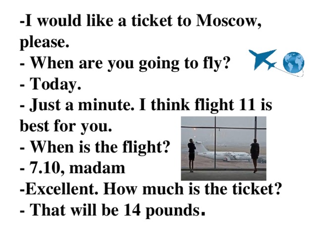 -I would like a ticket to Moscow, please.  - When are you going to fly?  - Today.  - Just a minute. I think flight 11 is best for you.  - When is the flight?  - 7.10, madam  -Excellent. How much is the ticket?  - That will be 14 pounds .