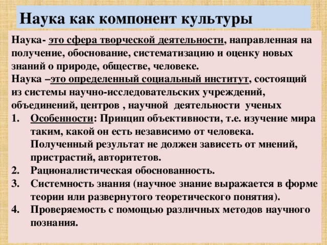 Наука как компонент культуры Наука- это сфера творческой деятельности , направленная на получение, обоснование, систематизацию и оценку новых знаний о природе, обществе, человеке. Наука – это определенный социальный институт , состоящий из системы научно-исследовательских учреждений, объединений, центров , научной деятельности ученых Особенности : Принцип объективности, т.е. изучение мира таким, какой он есть независимо от человека. Полученный результат не должен зависеть от мнений, пристрастий, авторитетов. Рационалистическая обоснованность. Системность знания (научное знание выражается в форме теории или развернутого теоретического понятия). Проверяемость с помощью различных методов научного познания. 5