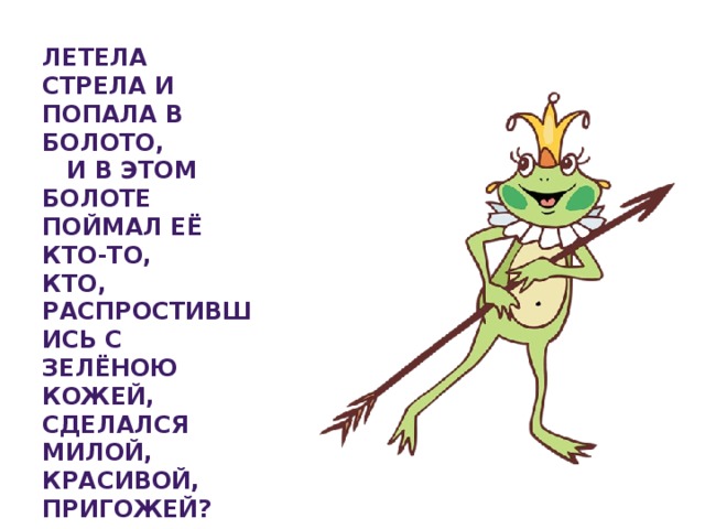 Летела стрела и попала в болото, И в этом болоте поймал её кто-то, Кто, распростившись с зелёною кожей, Сделался милой, красивой, пригожей?