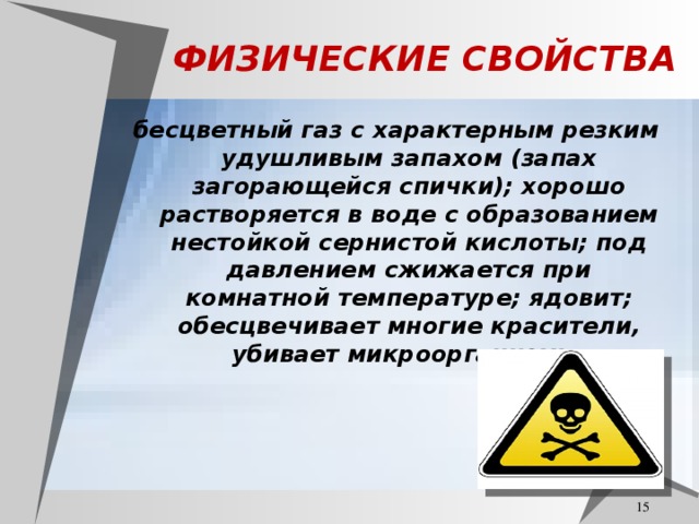 ФИЗИЧЕСКИЕ СВОЙСТВА бесцветный газ с характерным резким удушливым запахом (запах загорающейся спички); хорошо растворяется в воде с образованием нестойкой сернистой кислоты; под давлением сжижается при комнатной температуре; ядовит; обесцвечивает многие красители, убивает микроорганизмы.