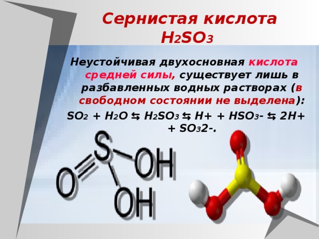 Сернистая кислота  H 2 SO 3  Неустойчивая двухосновная кислота  средней силы , существует лишь в разбавленных водных растворах ( в свободном состоянии не выделена ): SO 2 + H 2 O ⇆ H 2 SO 3 ⇆ H+ + HSO 3 - ⇆ 2H+ + SO 3 2-.