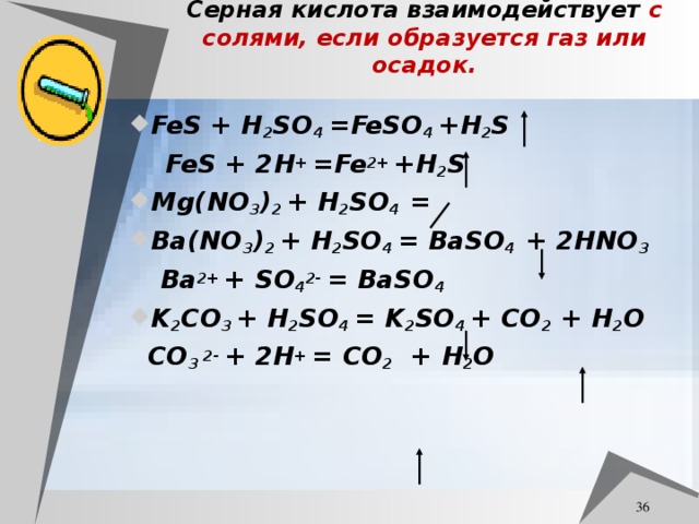 Серная кислота взаимодействует с солями, если образуется газ или осадок. FeS + H 2 SO 4 =FeSO 4 +H 2 S  FeS + 2H +  =Fe 2+  +H 2 S Mg(NO 3 ) 2 + H 2 SO 4 = Ba(NO 3 ) 2 + H 2 SO 4 = BaSO 4 + 2HNO 3  Ba 2+  + SO 4 2-  = BaSO 4 K 2 CO 3 + H 2 SO 4 = K 2 SO 4 + CO 2 + H 2 O  CO 3 2-  + 2H + = CO 2   + H 2 O