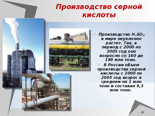 Производство серной кислоты Производство H 2 SO 4 в мире неуклонно растет. Так, в период с 2000 по 2005 год оно возросло со 160 до 189 млн тонн. В России объем производства серной кислоты c 2000 по 2005 год возрос в среднем на 1 млн тонн и составил 9,3 млн тонн.