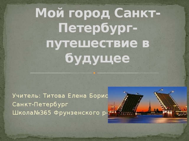 Мой город Санкт-Петербург-путешествие в будущее Учитель: Титова Елена Борисовна Санкт-Петербург Школа№365 Фрунзенского р-на