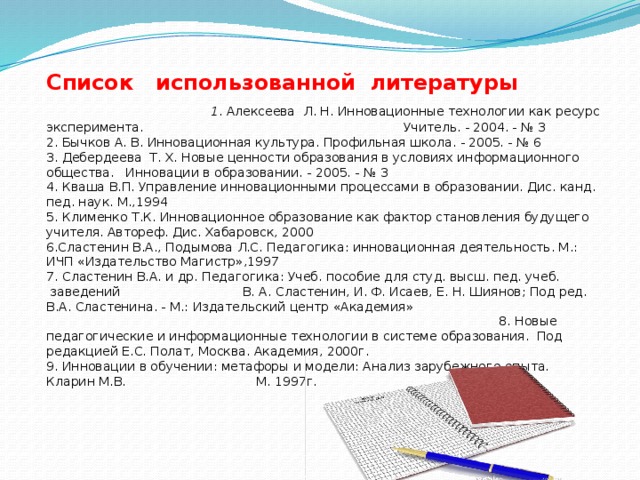 Список использованной литературы 1 . Алексеева Л. Н. Инновационные технологии как ресурс эксперимента. Учитель. - 2004. - № 3 2. Бычков А. В. Инновационная культура. Профильная школа. - 2005. - № 6 3. Дебердеева Т. Х. Новые ценности образования в условиях информационного общества. Инновации в образовании. - 2005. - № 3 4. Кваша В.П. Управление инновационными процессами в образовании. Дис. канд. пед. наук. М.,1994 5. Клименко Т.К. Инновационное образование как фактор становления будущего учителя. Автореф. Дис. Хабаровск, 2000 6.Сластенин В.А., Подымова Л.С. Педагогика: инновационная деятельность. М.: ИЧП «Издательство Магистр»,1997 7. Сластенин В.А. и др. Педагогика: Учеб. пособие для студ. высш. пед. учеб.    заведений В. А. Сластенин, И. Ф. Исаев, Е. Н. Шиянов; Под ред. В.А. Сластенина. - М.: Издательский центр «Академия» 8. Новые педагогические и информационные технологии в системе образования. Под редакцией Е.С. Полат, Москва. Академия, 2000г.   9. Инновации в обучении: метафоры и модели: Анализ зарубежного опыта. Кларин М.В. М. 1997г. 