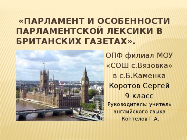 «Парламент и особенности парламентской лексики в британских газетах». ОПФ филиал МОУ «СОШ с.Вязовка» в с.Б.Каменка Коротов Сергей 9 класс Руководитель: учитель английского языка Коптелов Г.А.