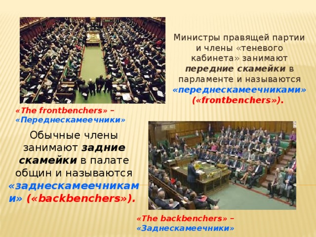 Министры правящей партии и члены «теневого кабинета» занимают передние скамейки  в парламенте и называются «переднескамеечниками» («frontbenchers»).  «The frontbenchers» – «Переднескамеечники»  Обычные члены занимают задние скамейки в палате общин и называются «заднескамеечниками» («backbenchers»).  «The backbenchers» – «Заднескамеечники»