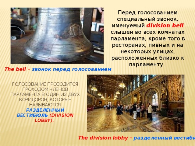 Перед голосованием специальный звонок, именуемый division bell  слышен во всех комнатах парламента, кроме того в ресторанах, пивных и на некоторых улицах, расположенных близко к парламенту. The bell – звонок перед голосованием Голосование проводится проходом членов парламента в один из двух коридоров, которые называются разделенный вестибюль (division lobby).    The division lobby – разделенный вестибюль