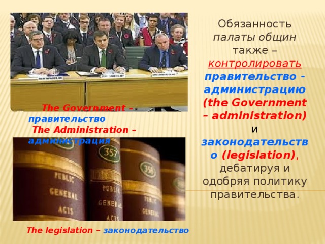 Обязанность палаты общин также – контролировать  правительство - администрацию (the Government – administration) и  законодательство (legislation) , дебатируя и одобряя политику правительства.  The Government - правительство  The Administration – администрация    The legislation – законодательство