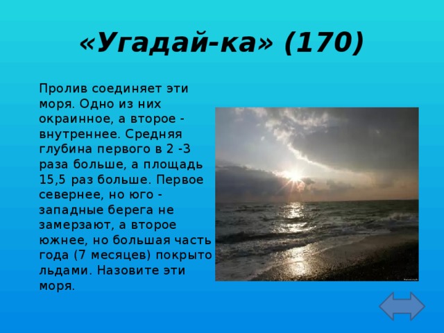 «Угадай-ка» (170)   Пролив соединяет эти моря. Одно из них окраинное, а второе - внутреннее. Средняя глубина первого в 2 -3 раза больше, а площадь 15,5 раз больше. Первое севернее, но юго - западные берега не замерзают, а второе южнее, но большая часть года (7 месяцев) покрыто льдами. Назовите эти моря.  Баренцево и Белое