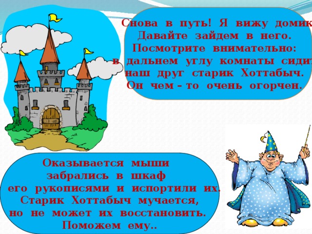 Снова в путь! Я вижу домик. Давайте зайдем в него. Посмотрите внимательно: в дальнем углу комнаты сидит наш друг старик Хоттабыч. Он чем – то очень огорчен. Оказывается мыши забрались в шкаф с его рукописями и испортили их.  Старик Хоттабыч мучается,  но не может их восстановить. Поможем ему..