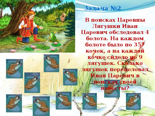 Задача №2 В поисках Царевны Лягушки Иван Царевич обследовал 4 болота. На каждом болоте было по 357 кочек, а на каждой кочке сидело по 9 лягушек. Сколько лягушек перецеловал Иван Царевич в поисках своей невесты?