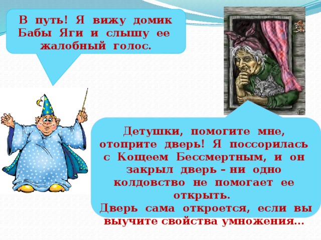 В путь! Я вижу домик Бабы Яги и слышу ее жалобный голос. Детушки, помогите мне, отоприте дверь! Я поссорилась с Кощеем Бессмертным, и он закрыл дверь – ни одно колдовство не помогает ее открыть. Дверь сама откроется, если вы выучите свойства умножения…