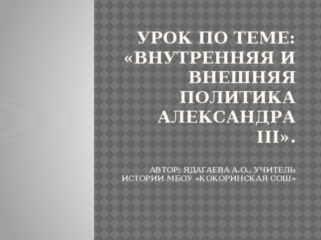 Урок по теме: «Внутренняя и внешняя политика Александра III».   Автор: Ядагаева А.О., Учитель истории МБОУ «Кокоринская СОШ»