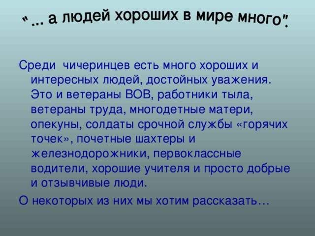 Среди чичеринцев есть много хороших и интересных людей, достойных уважения. Это и ветераны ВОВ, работники тыла, ветераны труда, многодетные матери, опекуны, солдаты срочной службы «горячих точек», почетные шахтеры и железнодорожники, первоклассные водители, хорошие учителя и просто добрые и отзывчивые люди. О некоторых из них мы хотим рассказать…