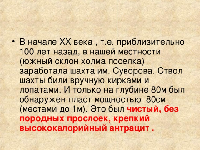 В начале XX века , т.е. приблизительно 100 лет назад, в нашей местности (южный склон холма поселка) заработала шахта им. Суворова. Ствол шахты били вручную кирками и лопатами. И только на глубине 80м был обнаружен пласт мощностью 80см (местами до 1м). Это был чистый, без породных прослоек, крепкий высококалорийный антрацит .