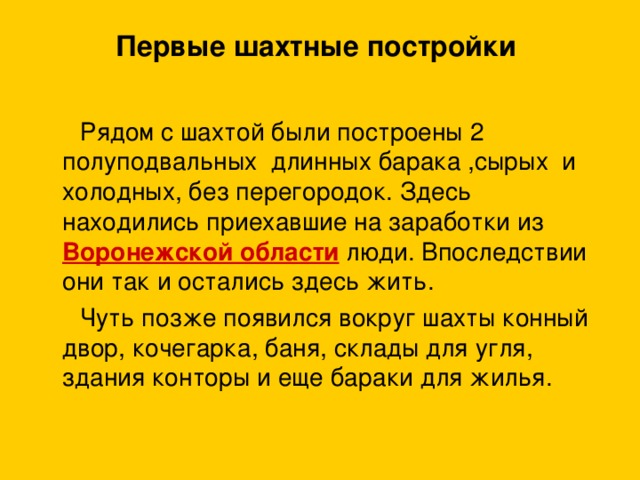 Первые шахтные постройки    Рядом с шахтой были построены 2 полуподвальных длинных барака ,сырых и холодных, без перегородок. Здесь находились приехавшие на заработки из Воронежской области люди. Впоследствии они так и остались здесь жить.  Чуть позже появился вокруг шахты конный двор, кочегарка, баня, склады для угля, здания конторы и еще бараки для жилья.