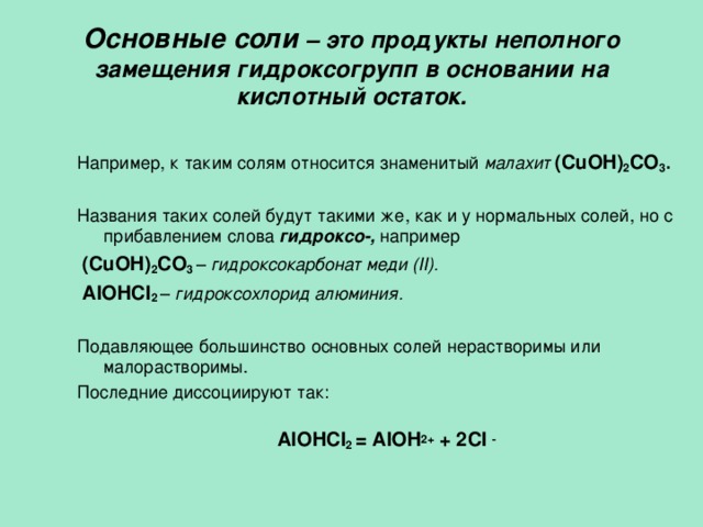 Основные соли – это продукты неполного замещения гидроксогрупп в основании на кислотный остаток.   Например, к таким солям относится  знаменитый малахит  (CuOH) 2 CO 3 . Названия таких солей будут такими же, как и у нормальных солей, но с прибавлением слова гидроксо-, например  (CuOH) 2 CO 3  – гидроксокарбонат меди ( II) .  AlOHCl 2  – гидроксохлорид алюминия. Подавляющее большинство основных солей нерастворимы или малорастворимы. Последние диссоциируют так: AlOHCl 2  = AlOH 2+ + 2 Cl  -