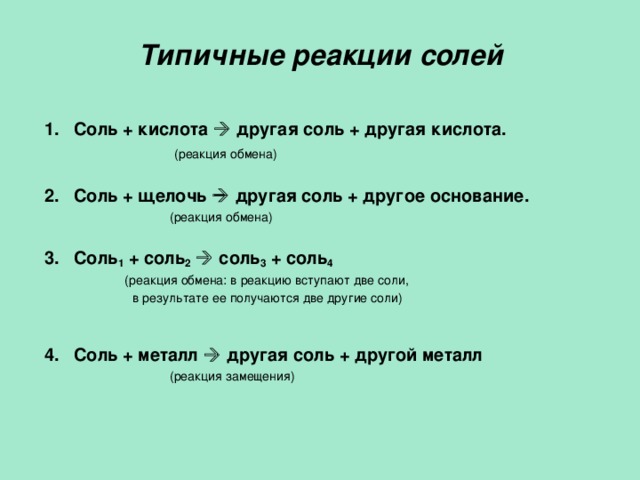 Типичные реакции солей 1.  Соль + кислота   другая соль + другая кислота.  (реакция обмена) 2.  Соль + щелочь   другая соль + другое основание.  (реакция обмена) 3.  Соль 1 + соль 2    соль 3 + соль 4  (реакция обмена: в реакцию вступают две соли,  в результате ее получаются две другие соли) 4.  Соль + металл   другая соль + другой металл  (реакция замещения)