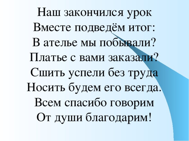 Наш закончился урок  Вместе подведём итог:  В ателье мы побывали?  Платье с вами заказали?  Сшить успели без труда  Носить будем его всегда.  Всем спасибо говорим  От души благодарим!