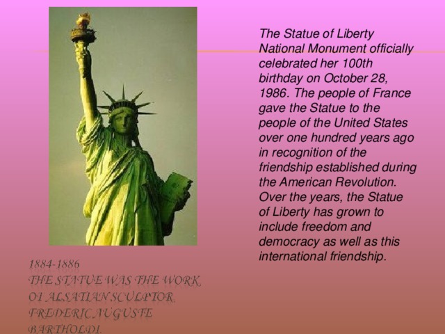 The Statue of Liberty National Monument officially celebrated her 100th birthday on October 28, 1986. The people of France gave the Statue to the people of the United States over one hundred years ago in recognition of the friendship established during the American Revolution. Over the years, the Statue of Liberty has grown to include freedom and democracy as well as this international friendship.